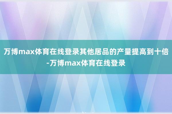 万博max体育在线登录其他居品的产量提高到十倍-万博max体育在线登录