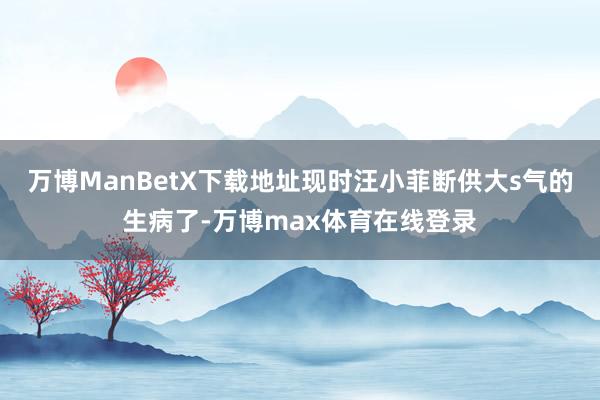 万博ManBetX下载地址现时汪小菲断供大s气的生病了-万博max体育在线登录