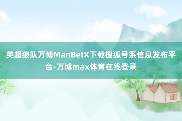 英超狼队万博ManBetX下载搜狐号系信息发布平台-万博max体育在线登录