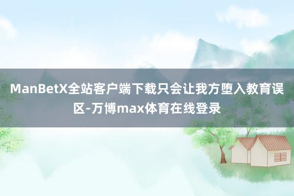 ManBetX全站客户端下载只会让我方堕入教育误区-万博max体育在线登录