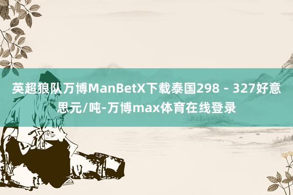 英超狼队万博ManBetX下载泰国298－327好意思元/吨-万博max体育在线登录