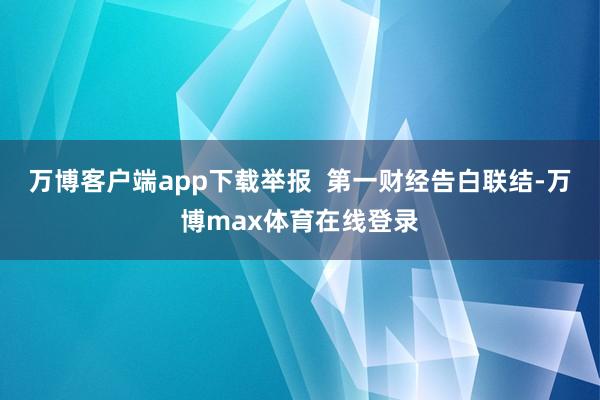 万博客户端app下载举报  第一财经告白联结-万博max体育在线登录