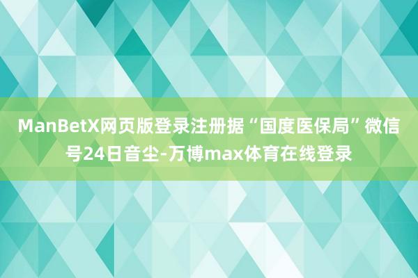 ManBetX网页版登录注册　　据“国度医保局”微信号24日音尘-万博max体育在线登录