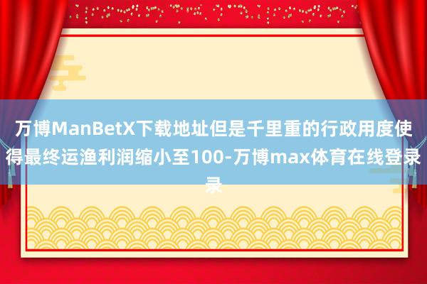 万博ManBetX下载地址但是千里重的行政用度使得最终运渔利润缩小至100-万博max体育在线登录