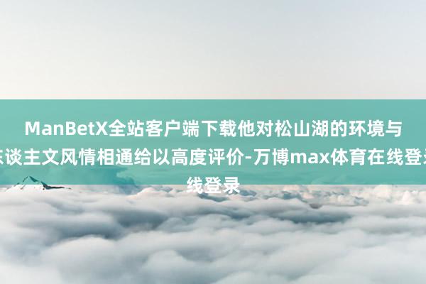 ManBetX全站客户端下载他对松山湖的环境与东谈主文风情相通给以高度评价-万博max体育在线登录